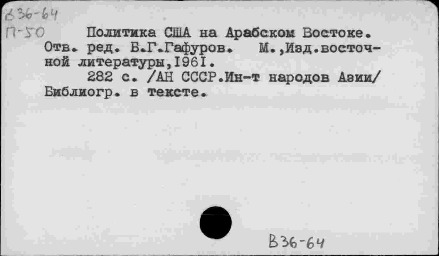 ﻿Политика США на Арабском Востоке.
Отв. ред. Б.Г.Гафуров. М.,Изд.восточной литературы,1961.
282 с. /АН СССР.Ин-т народов Азии/ Библиогр. в тексте.
^-64